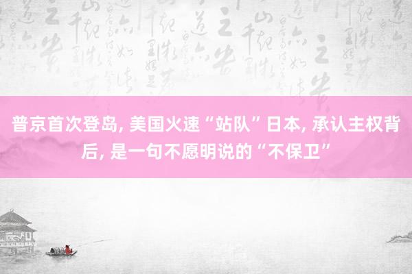 普京首次登岛, 美国火速“站队”日本, 承认主权背后, 是一句不愿明说的“不保卫”