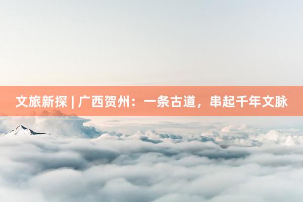 文旅新探 | 广西贺州：一条古道，串起千年文脉