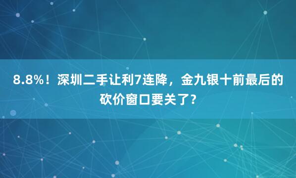 8.8%!深圳二手让利7连降,金九银十前最后的砍价窗口要关了?