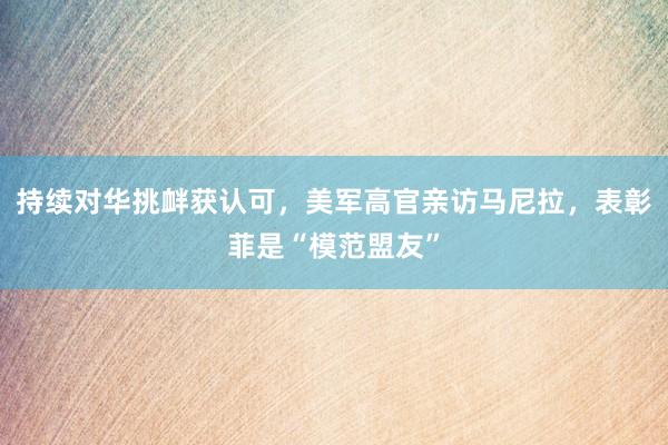 持续对华挑衅获认可，美军高官亲访马尼拉，表彰菲是“模范盟友”