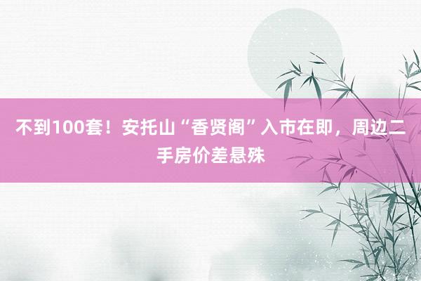 不到100套！安托山“香贤阁”入市在即，周边二手房价差悬殊
