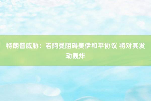 特朗普威胁:若阿曼阻碍美伊和平协议 将对其发动轰炸