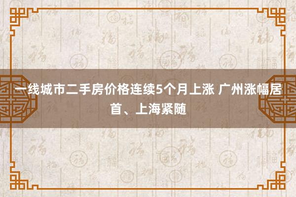 一线城市二手房价格连续5个月上涨 广州涨幅居首、上海紧随