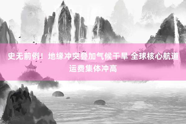 史无前例！地缘冲突叠加气候干旱 全球核心航道运费集体冲高