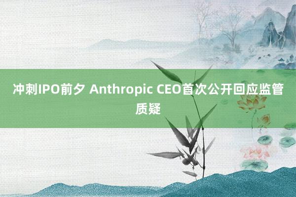 冲刺IPO前夕 Anthropic CEO首次公开回应监管质疑