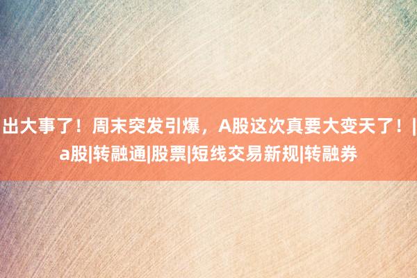 出大事了!周末突发引爆,A股这次真要大变天了!|a股|转融通|股票|短线交易新规|转融券