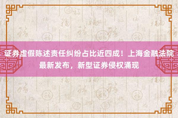 证券虚假陈述责任纠纷占比近四成!上海金融法院最新发布,新型证券侵权涌现