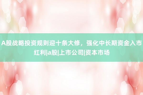 A股战略投资规则迎十条大修,强化中长期资金入市红利|a股|上市公司|资本市场