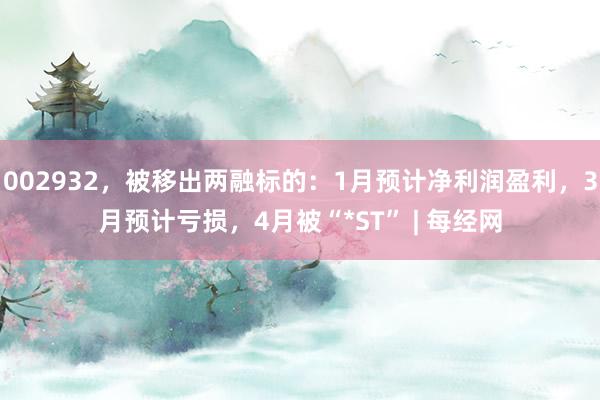 002932，被移出两融标的：1月预计净利润盈利，3月预计亏损，4月被“*ST” | 每经网
