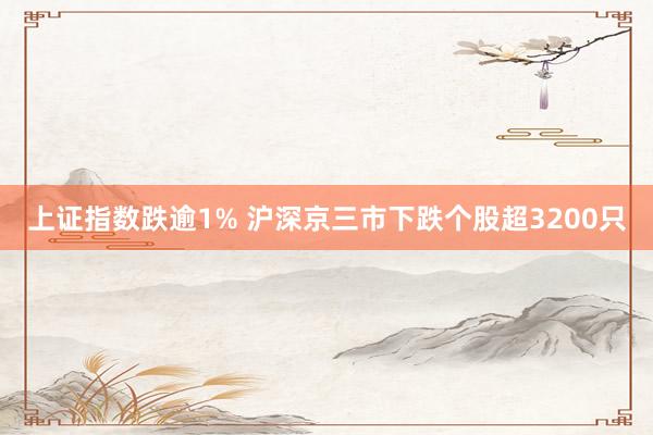 上证指数跌逾1% 沪深京三市下跌个股超3200只