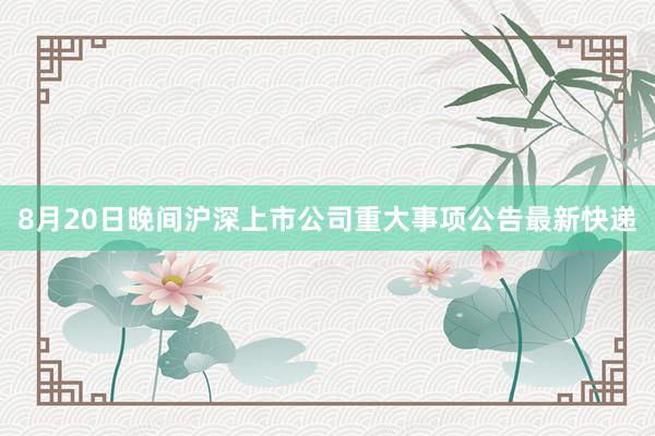 8月20日晚间沪深上市公司重大事项公告最新快递