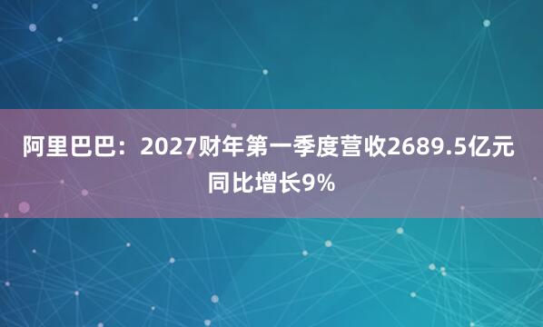 阿里巴巴：2027财年第一季度营收2689.5亿元 同比增长9%