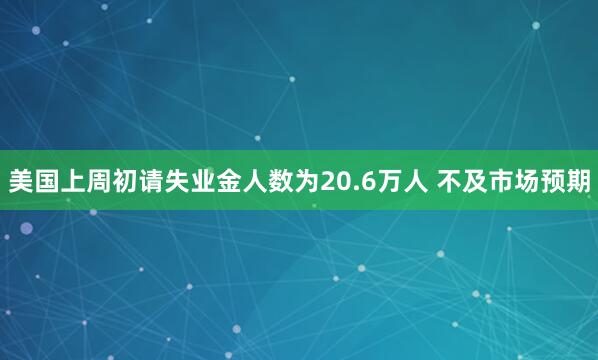 美国上周初请失业金人数为20.6万人 不及市场预期