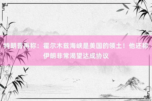 特朗普再称:霍尔木兹海峡是美国的领土!他还称伊朗非常渴望达成协议