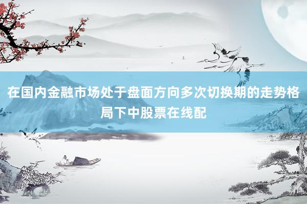 在国内金融市场处于盘面方向多次切换期的走势格局下中股票在线配