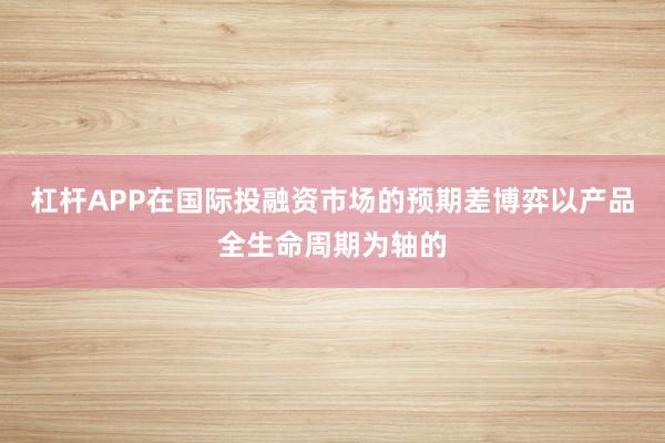 杠杆APP在国际投融资市场的预期差博弈以产品全生命周期为轴的