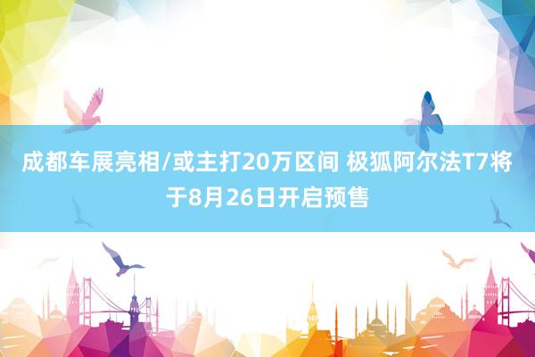 成都车展亮相/或主打20万区间 极狐阿尔法T7将于8月26日开启预售