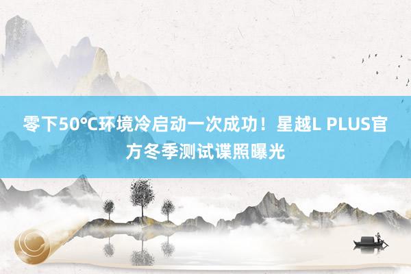 零下50℃环境冷启动一次成功！星越L PLUS官方冬季测试谍照曝光