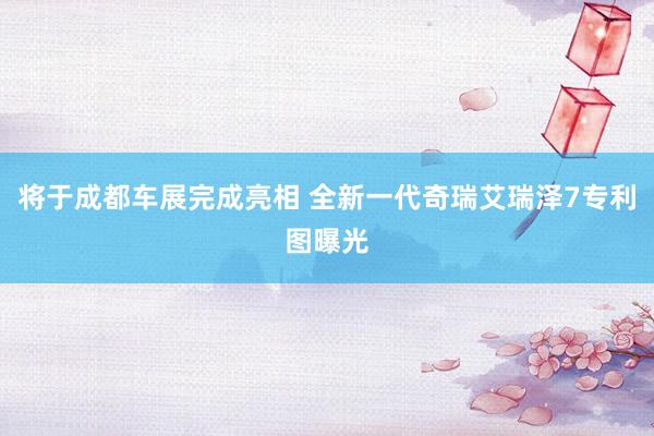 将于成都车展完成亮相 全新一代奇瑞艾瑞泽7专利图曝光