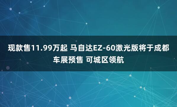 现款售11.99万起 马自达EZ-60激光版将于成都车展预售 可城区领航