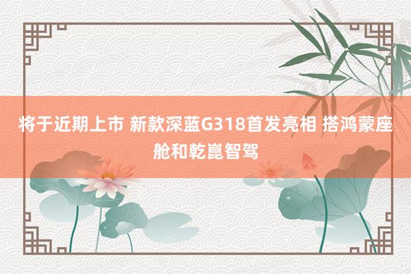 将于近期上市 新款深蓝G318首发亮相 搭鸿蒙座舱和乾崑智驾