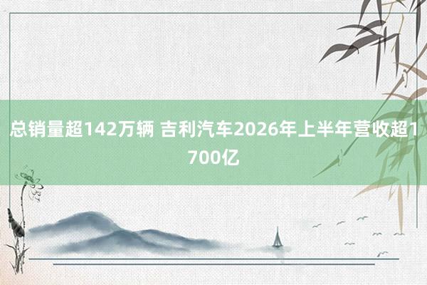 总销量超142万辆 吉利汽车2026年上半年营收超1700亿