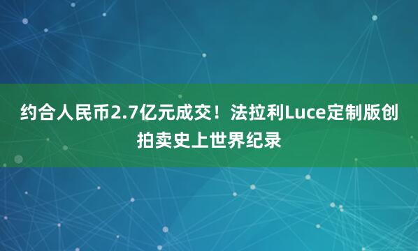 约合人民币2.7亿元成交！法拉利Luce定制版创拍卖史上世界纪录