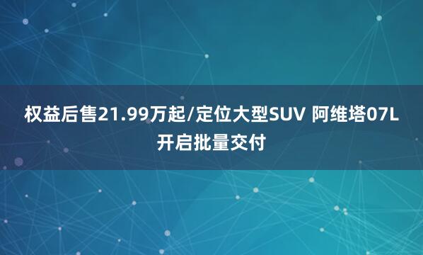 权益后售21.99万起/定位大型SUV 阿维塔07L开启批量交付