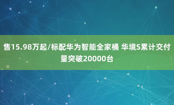 售15.98万起/标配华为智能全家桶 华境S累计交付量突破20000台