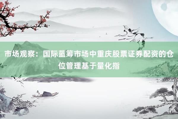 市场观察：国际蓝筹市场中重庆股票证券配资的仓位管理基于量化指