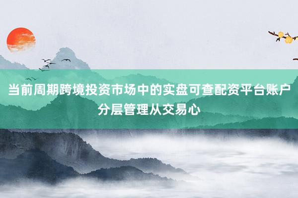 当前周期跨境投资市场中的实盘可查配资平台账户分层管理从交易心