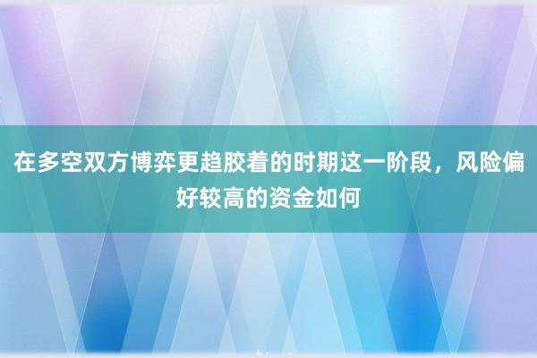 在多空双方博弈更趋胶着的时期这一阶段，风险偏好较高的资金如何