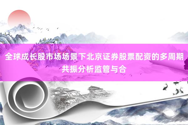 全球成长股市场场景下北京证券股票配资的多周期共振分析监管与合