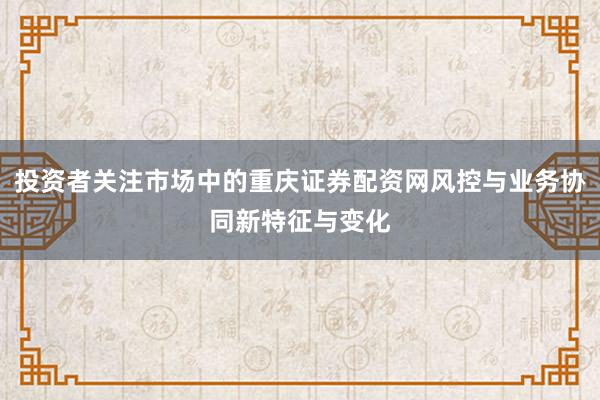 投资者关注市场中的重庆证券配资网风控与业务协同新特征与变化