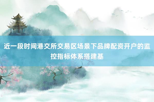 近一段时间港交所交易区场景下品牌配资开户的监控指标体系搭建基