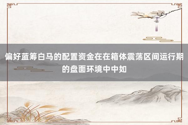 偏好蓝筹白马的配置资金在在箱体震荡区间运行期的盘面环境中中如