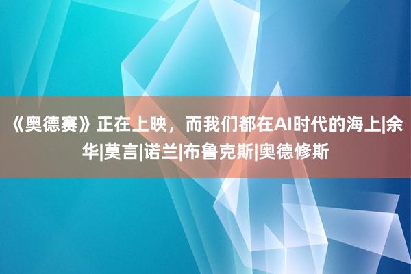 《奥德赛》正在上映，而我们都在AI时代的海上|余华|莫言|诺兰|布鲁克斯|奥德修斯