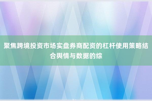 聚焦跨境投资市场实盘券商配资的杠杆使用策略结合舆情与数据的综