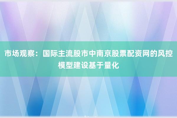 市场观察：国际主流股市中南京股票配资网的风控模型建设基于量化