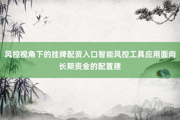 风控视角下的挂牌配资入口智能风控工具应用面向长期资金的配置建