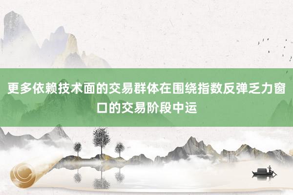 更多依赖技术面的交易群体在围绕指数反弹乏力窗口的交易阶段中运