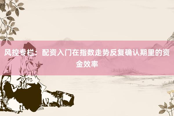 风控专栏：配资入门在指数走势反复确认期里的资金效率