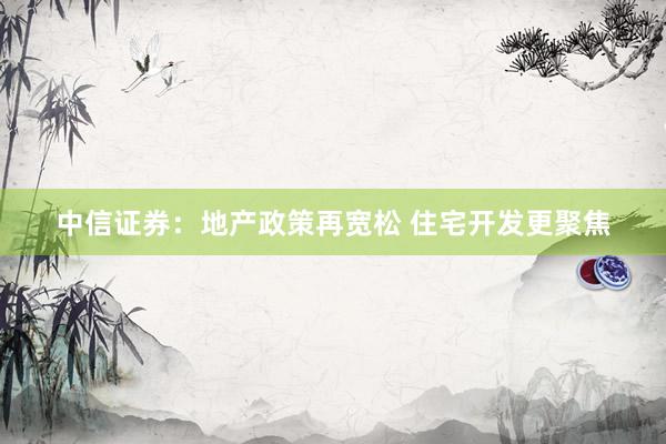 中信证券：地产政策再宽松 住宅开发更聚焦