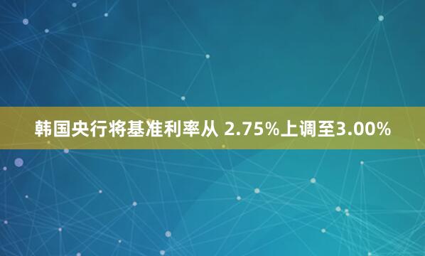 韩国央行将基准利率从 2.75%上调至3.00%