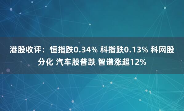 港股收评:恒指跌0.34% 科指跌0.13% 科网股分化 汽车股普跌 智谱涨超12%