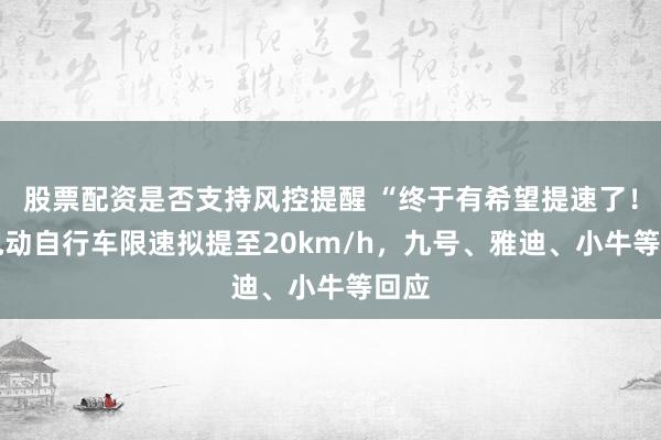 股票配资是否支持风控提醒 “终于有希望提速了！” 电动自行车限速拟提至20km/h，九号、雅迪、小牛等回应