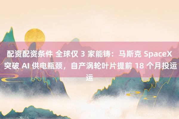 配资配资条件 全球仅 3 家能铸：马斯克 SpaceX 突破 AI 供电瓶颈，自产涡轮叶片提前 18 个月投运