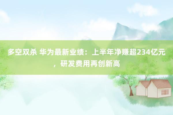 多空双杀 华为最新业绩：上半年净赚超234亿元，研发费用再创新高