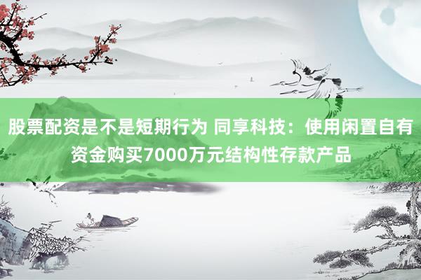 股票配资是不是短期行为 同享科技：使用闲置自有资金购买7000万元结构性存款产品