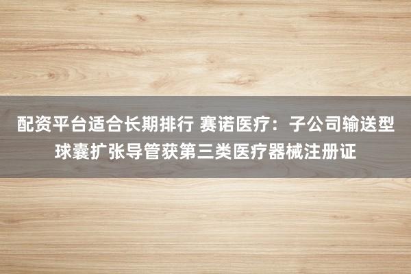 配资平台适合长期排行 赛诺医疗:子公司输送型球囊扩张导管获第三类医疗器械注册证